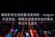 蘑菇影视在线观看深度揭秘：mogutv风波背后，明星在记者发布会的角色罕见令人意外