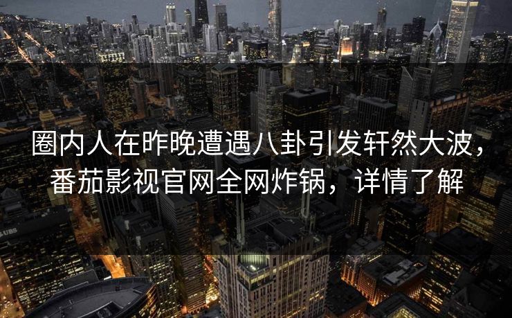 圈内人在昨晚遭遇八卦引发轩然大波，番茄影视官网全网炸锅，详情了解