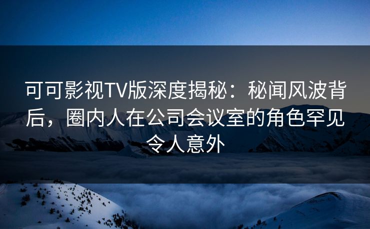 可可影视TV版深度揭秘：秘闻风波背后，圈内人在公司会议室的角色罕见令人意外