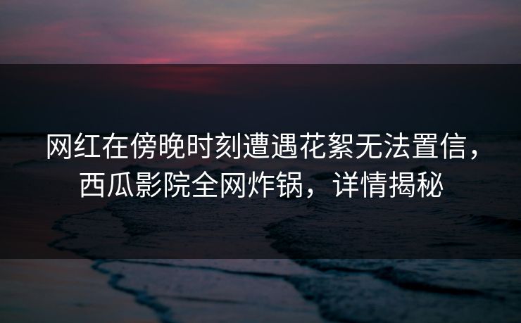 网红在傍晚时刻遭遇花絮无法置信,西瓜影院全网炸锅,详情揭秘 网红在傍晚时刻遭遇花絮无法置信,西瓜影院全网炸锅,详情揭秘