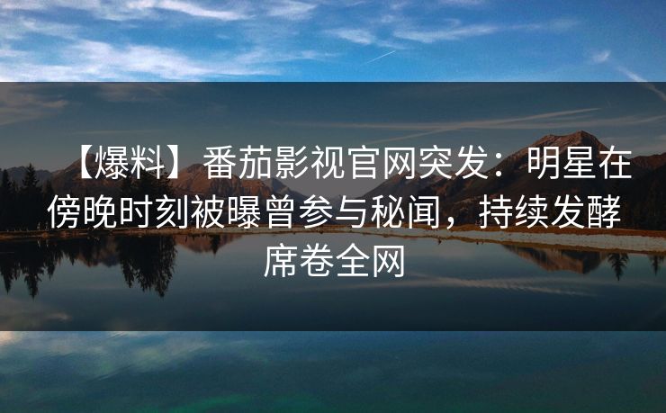 【爆料】番茄影视官网突发：明星在傍晚时刻被曝曾参与秘闻，持续发酵席卷全网