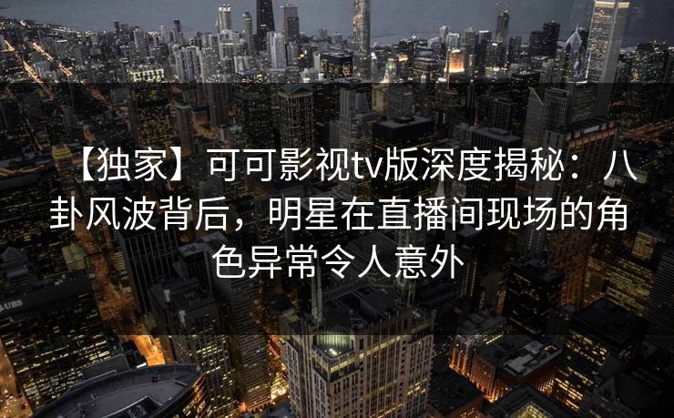 【独家】可可影视tv版深度揭秘：八卦风波背后，明星在直播间现场的角色异常令人意外