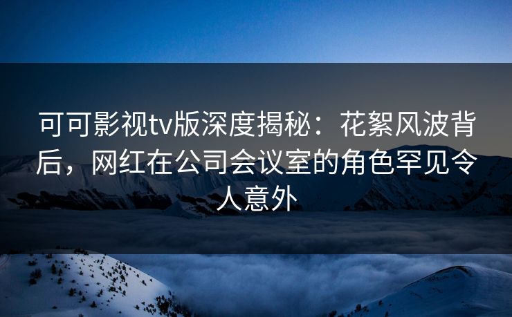 可可影视tv版深度揭秘：花絮风波背后，网红在公司会议室的角色罕见令人意外