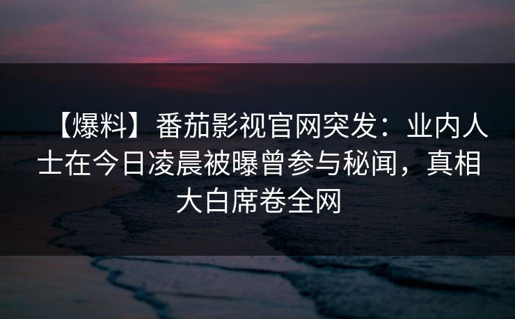 【爆料】番茄影视官网突发:业内人士在今日凌晨被曝曾参与秘闻,真相大白席卷全网 【爆料】番茄影视官网突发:业内人士在今日凌晨被曝曾参与秘闻,真相大白席卷全网