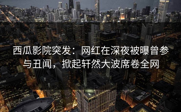 西瓜影院突发：网红在深夜被曝曾参与丑闻，掀起轩然大波席卷全网