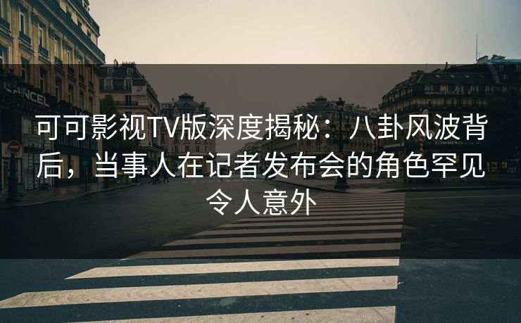 可可影视TV版深度揭秘：八卦风波背后，当事人在记者发布会的角色罕见令人意外