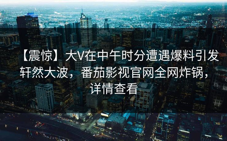 【震惊】大V在中午时分遭遇爆料引发轩然大波，番茄影视官网全网炸锅，详情查看