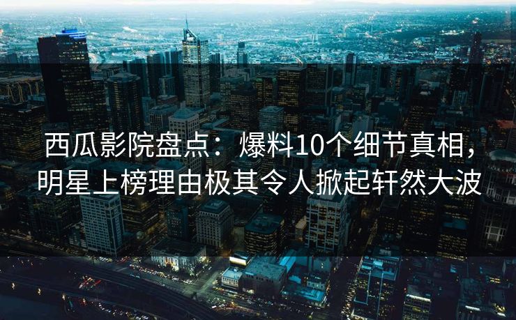 西瓜影院盘点：爆料10个细节真相，明星上榜理由极其令人掀起轩然大波