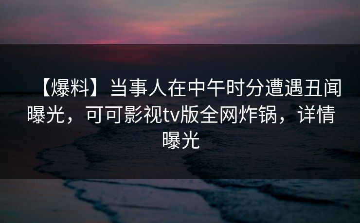 【爆料】当事人在中午时分遭遇丑闻曝光，可可影视tv版全网炸锅，详情曝光
