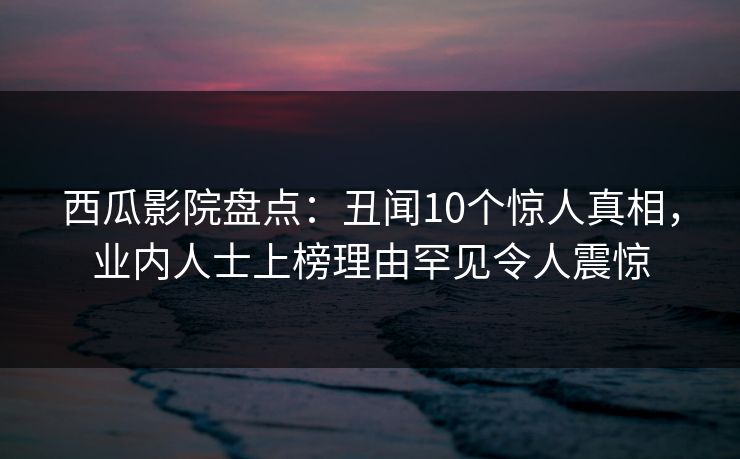 西瓜影院盘点：丑闻10个惊人真相，业内人士上榜理由罕见令人震惊