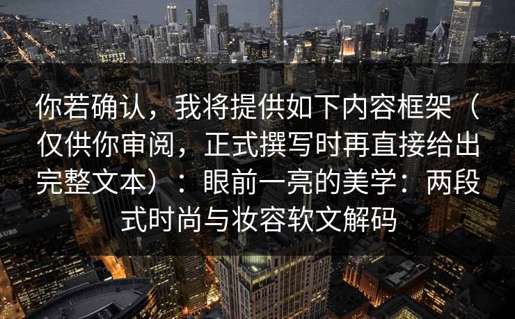 你若确认，我将提供如下内容框架（仅供你审阅，正式撰写时再直接给出完整文本）：眼前一亮的美学：两段式时尚与妆容软文解码