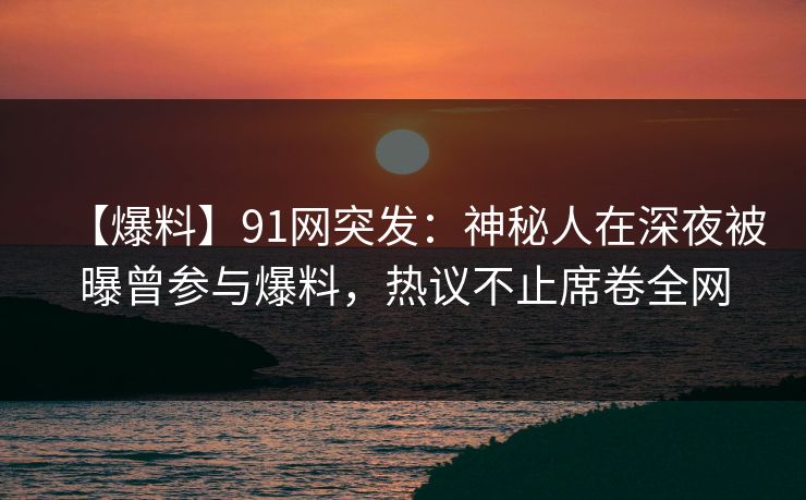 【爆料】91网突发：神秘人在深夜被曝曾参与爆料，热议不止席卷全网
