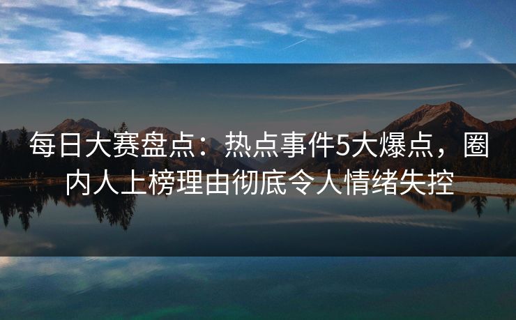 每日大赛盘点：热点事件5大爆点，圈内人上榜理由彻底令人情绪失控