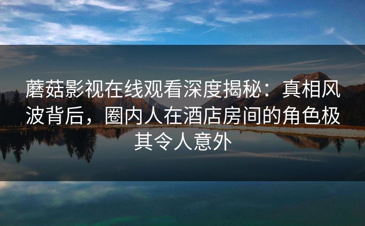 蘑菇影视在线观看深度揭秘:真相风波背后,圈内人在酒店房间的角色极其令人意外 蘑菇影视在线观看深度揭秘:真相风波背后,圈内人在酒店房间的角色极其令人意外