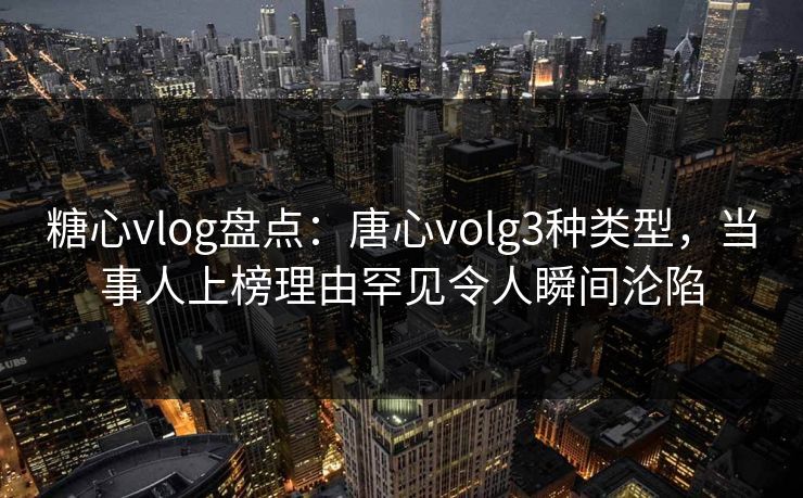 糖心vlog盘点：唐心volg3种类型，当事人上榜理由罕见令人瞬间沦陷