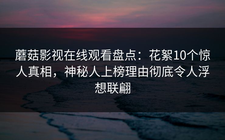 蘑菇影视在线观看盘点：花絮10个惊人真相，神秘人上榜理由彻底令人浮想联翩
