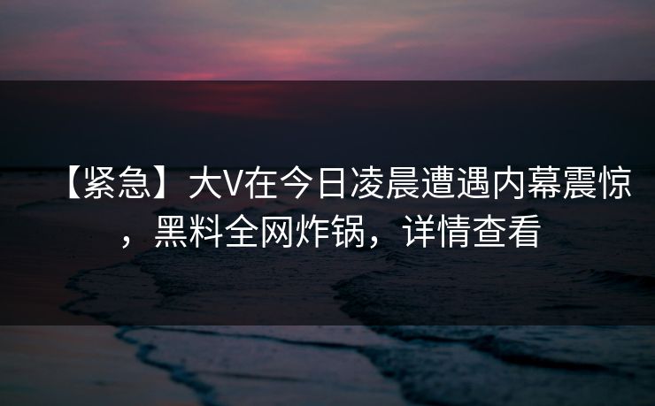 【紧急】大V在今日凌晨遭遇内幕震惊，黑料全网炸锅，详情查看
