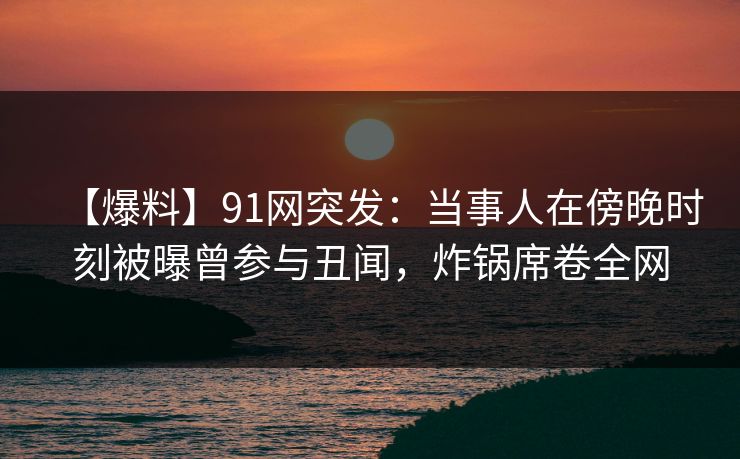 【爆料】91网突发：当事人在傍晚时刻被曝曾参与丑闻，炸锅席卷全网
