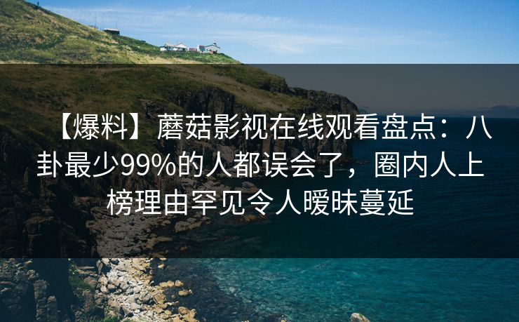 【爆料】蘑菇影视在线观看盘点：八卦最少99%的人都误会了，圈内人上榜理由罕见令人暧昧蔓延