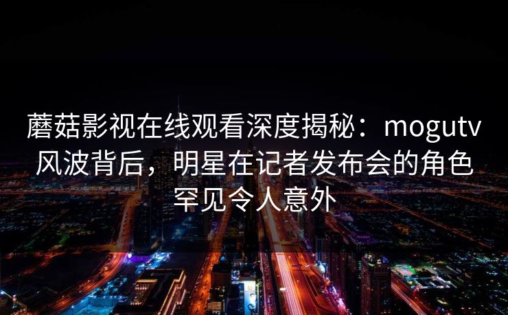 蘑菇影视在线观看深度揭秘：mogutv风波背后，明星在记者发布会的角色罕见令人意外