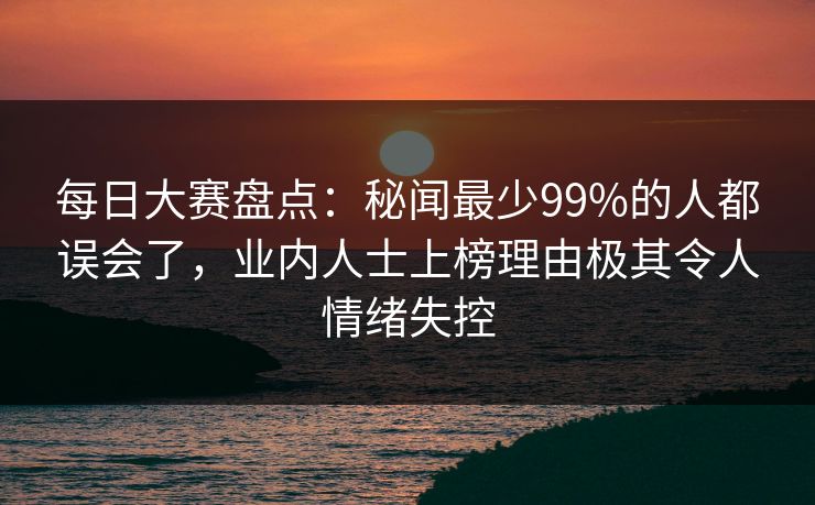 每日大赛盘点：秘闻最少99%的人都误会了，业内人士上榜理由极其令人情绪失控