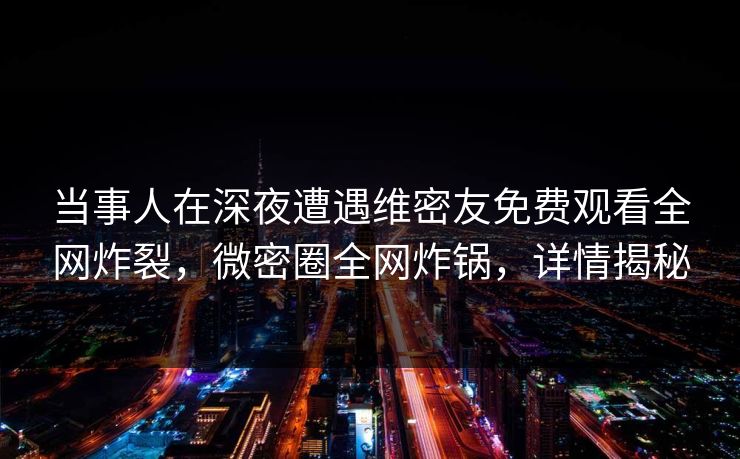 当事人在深夜遭遇维密友免费观看全网炸裂，微密圈全网炸锅，详情揭秘