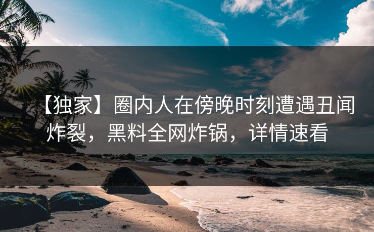 【独家】圈内人在傍晚时刻遭遇丑闻炸裂,黑料全网炸锅,详情速看 【独家】圈内人在傍晚时刻遭遇丑闻炸裂,黑料全网炸锅,详情速看