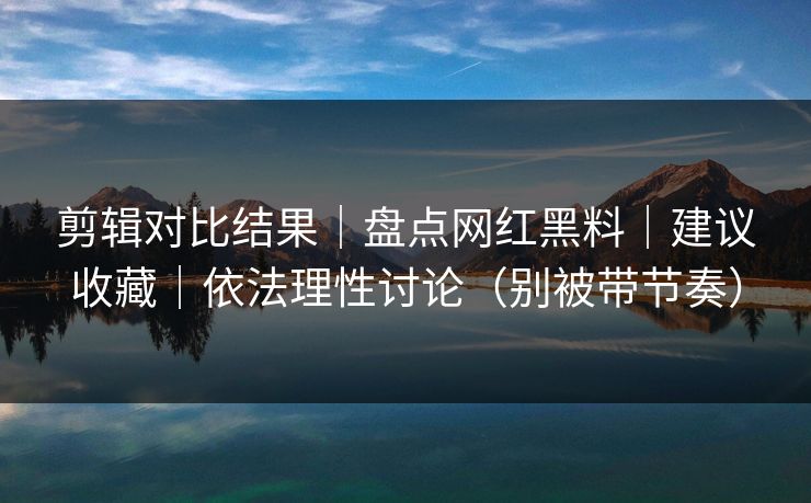 剪辑对比结果｜盘点网红黑料｜建议收藏｜依法理性讨论（别被带节奏）