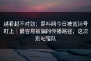 越看越不对劲：黑料网今日被营销号盯上｜最容易被骗的传播路径，这次别站错队
