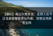 【爆料】每日大赛突发：主持人在今日凌晨被曝曾参与内幕，惊艳全场席卷全网