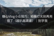 糖心Vlog小众技巧：拍摄灯光别再用错了（越扒越离谱）｜别学我