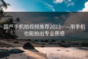 国产手机拍视频推荐2023——用手机也能拍出专业质感