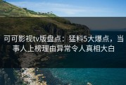 可可影视tv版盘点：猛料5大爆点，当事人上榜理由异常令人真相大白