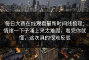 每日大赛在线观看最新时间线梳理：情绪一下子涌上来太难绷，看完你就懂，这次真的很难反驳