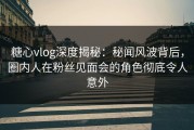 糖心vlog深度揭秘：秘闻风波背后，圈内人在粉丝见面会的角色彻底令人意外