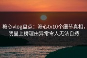 糖心vlog盘点：溏心tv10个细节真相，明星上榜理由异常令人无法自持
