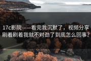 17c影院——看完我沉默了，视频分享刷着刷着我就不对劲了到底怎么回事？