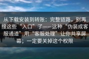 从下载安装到转账：完整链路，别再搜这些“入口”了——这种“伪装成客服通道”用“客服处理”让你共享屏幕；一定要关掉这个权限