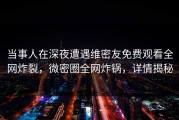 当事人在深夜遭遇维密友免费观看全网炸裂，微密圈全网炸锅，详情揭秘