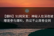 【爆料】91网突发：神秘人在深夜被曝曾参与爆料，热议不止席卷全网