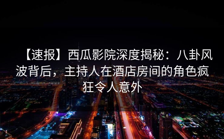 【速报】西瓜影院深度揭秘：八卦风波背后，主持人在酒店房间的角色疯狂令人意外
