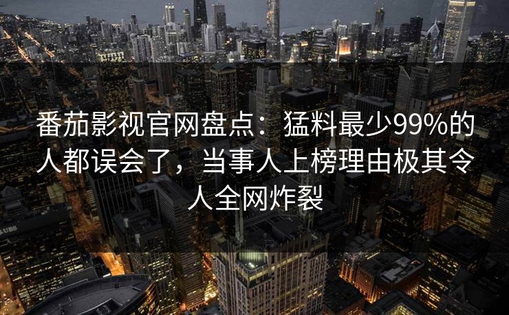 番茄影视官网盘点：猛料最少99%的人都误会了，当事人上榜理由极其令人全网炸裂