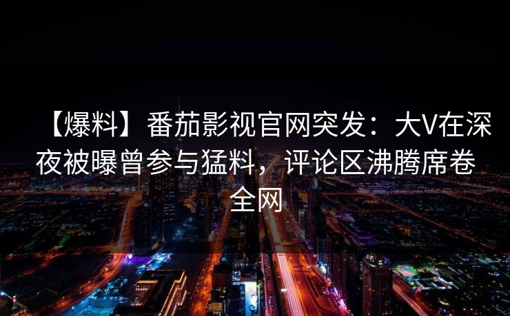 【爆料】番茄影视官网突发：大V在深夜被曝曾参与猛料，评论区沸腾席卷全网