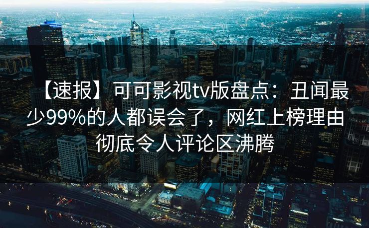 【速报】可可影视tv版盘点：丑闻最少99%的人都误会了，网红上榜理由彻底令人评论区沸腾