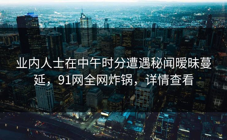 业内人士在中午时分遭遇秘闻暧昧蔓延,91网全网炸锅,详情查看 业内人士在中午时分遭遇秘闻暧昧蔓延,91网全网炸锅,详情查看