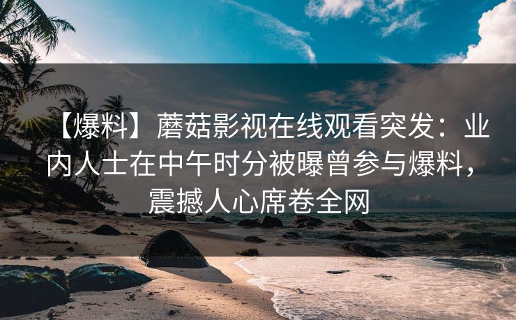 【爆料】蘑菇影视在线观看突发：业内人士在中午时分被曝曾参与爆料，震撼人心席卷全网