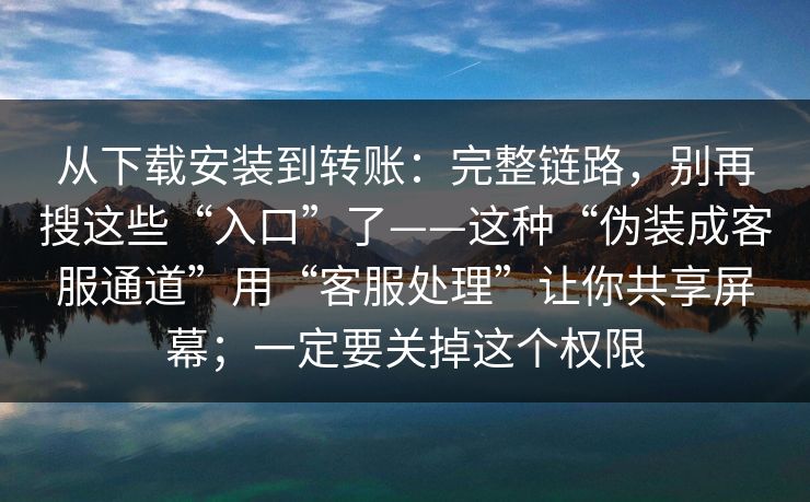 从下载安装到转账：完整链路，别再搜这些“入口”了——这种“伪装成客服通道”用“客服处理”让你共享屏幕；一定要关掉这个权限