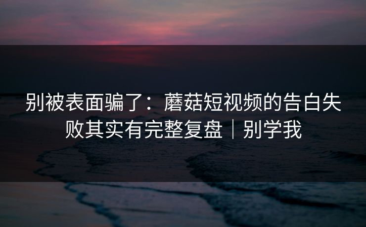 别被表面骗了：蘑菇短视频的告白失败其实有完整复盘｜别学我
