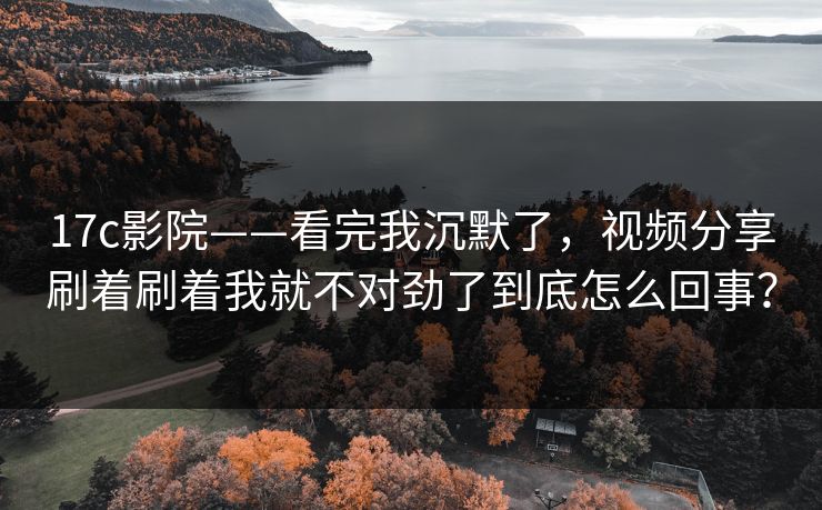 17c影院——看完我沉默了，视频分享刷着刷着我就不对劲了到底怎么回事？