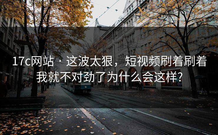 17c网站 · 这波太狠，短视频刷着刷着我就不对劲了为什么会这样?